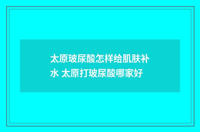 太原玻尿酸怎样给肌肤补水 太原打玻尿酸哪家好