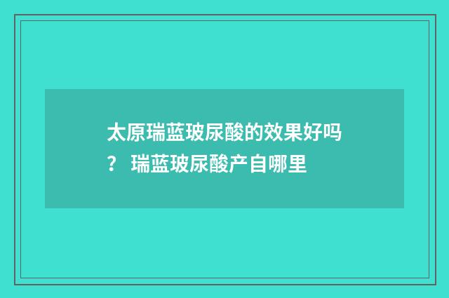 太原瑞蓝玻尿酸的效果好吗？ 瑞蓝玻尿酸产自哪里