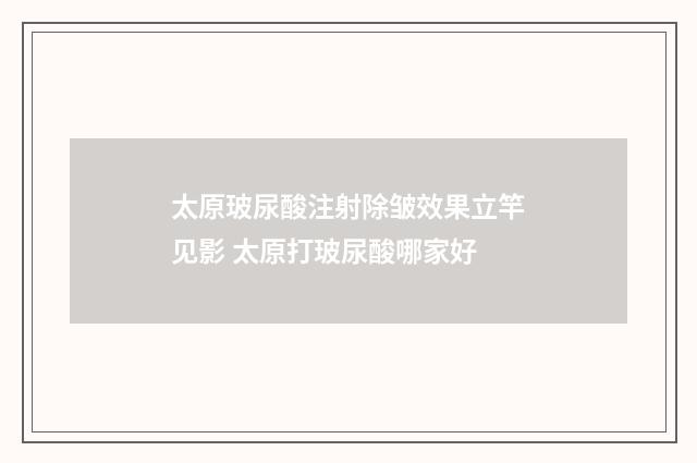 太原玻尿酸注射除皱效果立竿见影 太原打玻尿酸哪家好