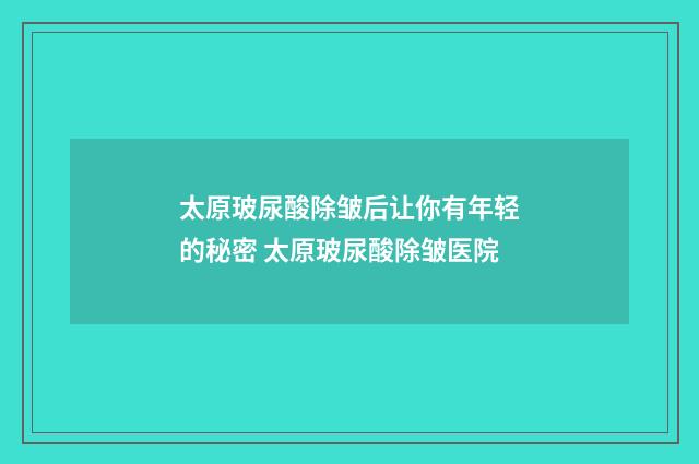 太原玻尿酸除皱后让你有年轻的秘密 太原玻尿酸除皱医院