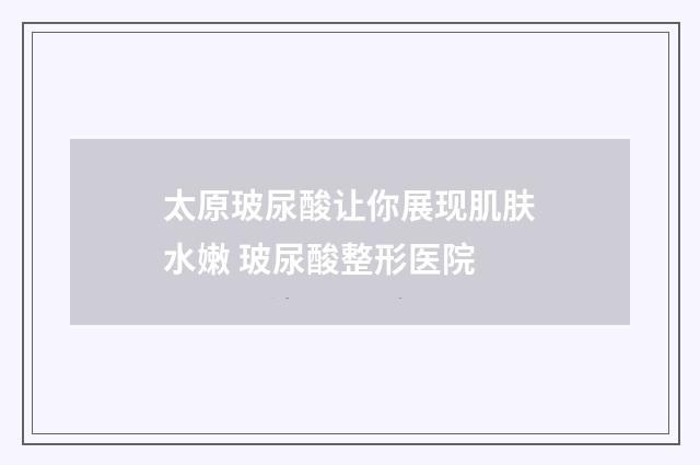 太原玻尿酸让你展现肌肤水嫩 玻尿酸整形医院