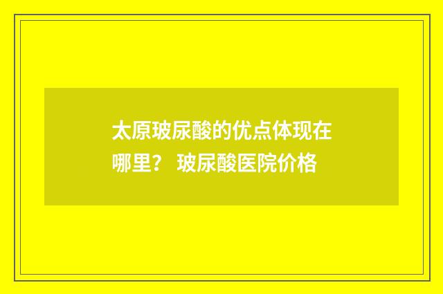 太原玻尿酸的优点体现在哪里？ 玻尿酸医院价格