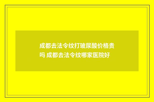 成都去法令纹打玻尿酸价格贵吗 成都去法令纹哪家医院好