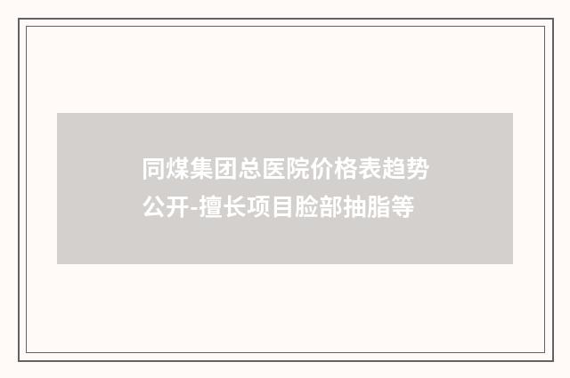 同煤集团总医院价格表趋势公开-擅长项目脸部抽脂等