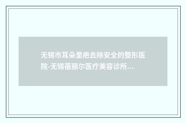 无锡市耳朵里疤去除安全的整形医院-无锡蓓丽尔医疗美容诊所高人气机构