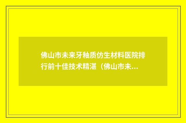 佛山市未来牙釉质仿生材料医院排行前十佳技术精湛（佛山市未来牙釉质仿生材料口腔医院有正规授权）