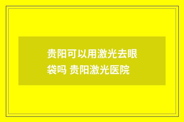 贵阳可以用激光去眼袋吗 贵阳激光医院