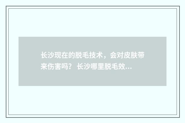 长沙现在的脱毛技术，会对皮肤带来伤害吗？ 长沙哪里脱毛效果好