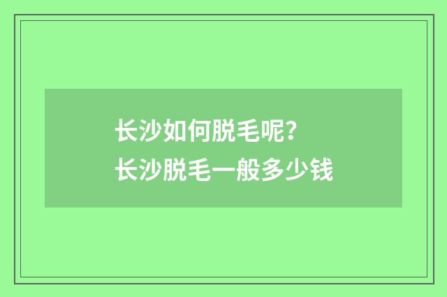 长沙如何脱毛呢？ 长沙脱毛一般多少钱