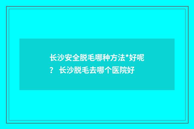 长沙安全脱毛哪种方法*好呢？ 长沙脱毛去哪个医院好