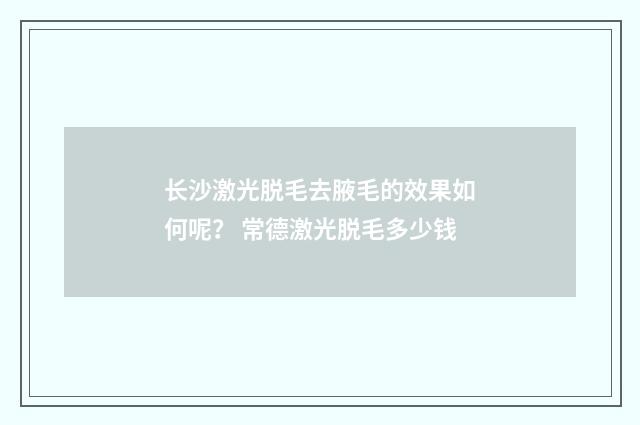 长沙激光脱毛去腋毛的效果如何呢？ 常德激光脱毛多少钱