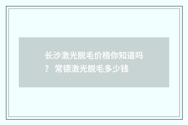 长沙激光脱毛价格你知道吗？ 常德激光脱毛多少钱