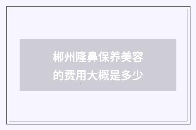郴州隆鼻保养美容的费用大概是多少