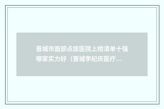 晋城市面部点痣医院上榜清单十强哪家实力好（晋城李纪庆医疗美容诊所网友赞不绝口）