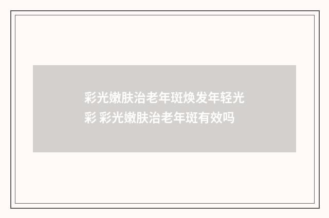 彩光嫩肤治老年斑焕发年轻光彩 彩光嫩肤治老年斑有效吗