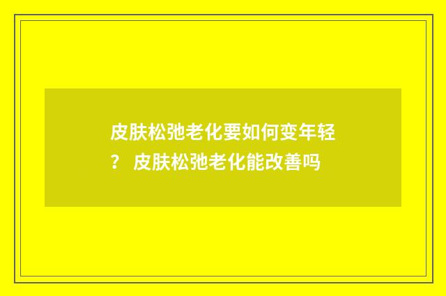 皮肤松弛老化要如何变年轻？ 皮肤松弛老化能改善吗