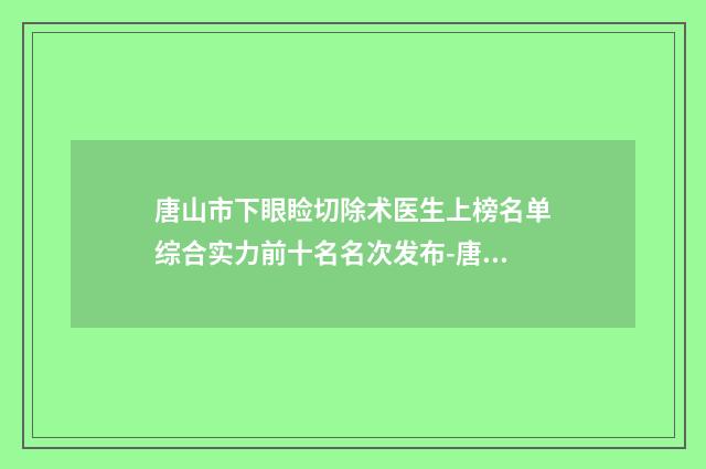 唐山市下眼睑切除术医生上榜名单综合实力前十名名次发布-唐山市下眼睑切除术整形医生