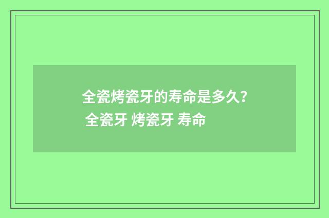 全瓷烤瓷牙的寿命是多久？ 全瓷牙 烤瓷牙 寿命
