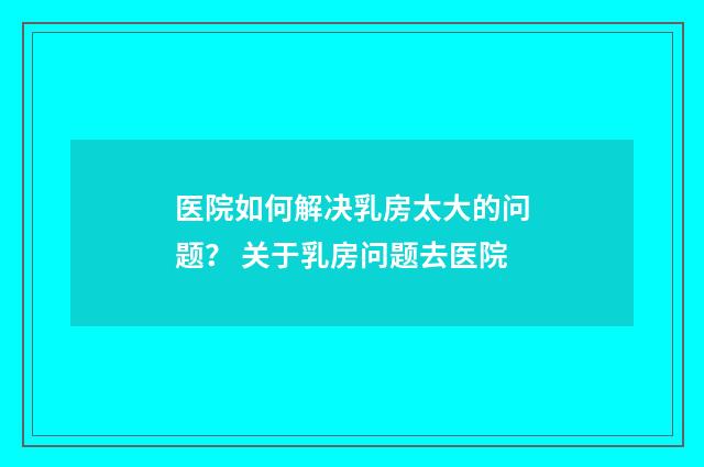 医院如何解决乳房太大的问题？ 关于乳房问题去医院