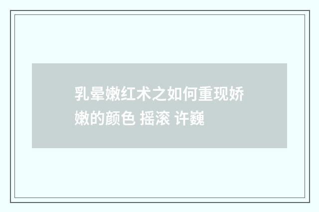乳晕嫩红术之如何重现娇嫩的颜色 摇滚 许巍