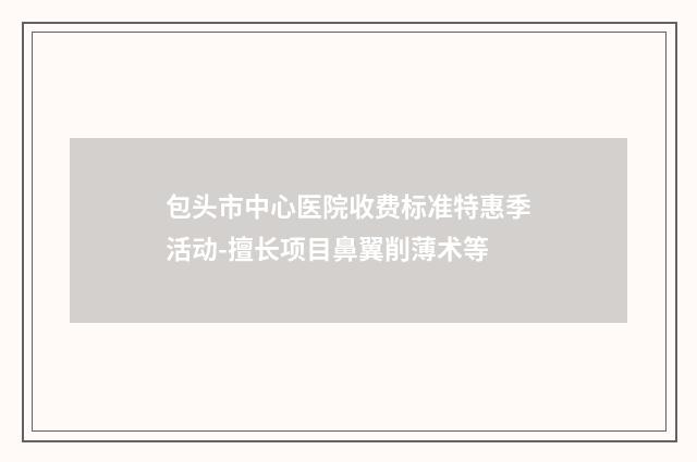 包头市中心医院收费标准特惠季活动-擅长项目鼻翼削薄术等