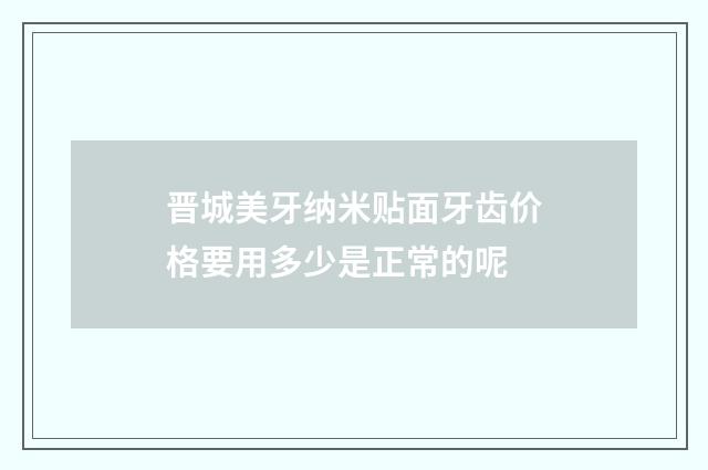 晋城美牙纳米贴面牙齿价格要用多少是正常的呢
