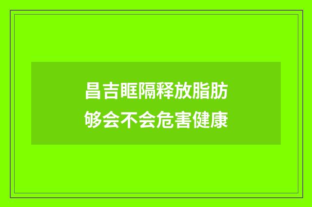 昌吉眶隔释放脂肪够会不会危害健康