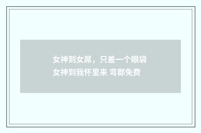 女神到女屌，只差一个眼袋 女神到我怀里来 弯郡免费