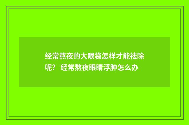 经常熬夜的大眼袋怎样才能祛除呢？ 经常熬夜眼睛浮肿怎么办