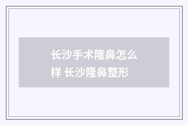 长沙手术隆鼻怎么样 长沙隆鼻整形