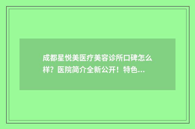 成都星悦美医疗美容诊所口碑怎么样？医院简介全新公开！特色项目价格参考~ 成都星悦美医疗器械招聘