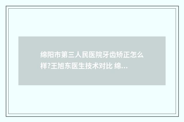 绵阳市第三人民医院牙齿矫正怎么样?王旭东医生技术对比 绵阳市第三人民医院精神科