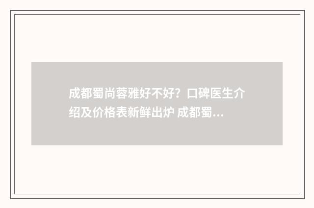 成都蜀尚蓉雅好不好？口碑医生介绍及价格表新鲜出炉 成都蜀尚蓉雅整形医院怎么样