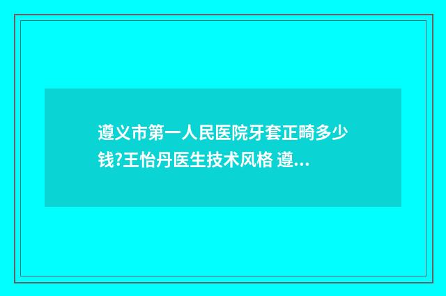 遵义市第一人民医院牙套正畸多少钱?王怡丹医生技术风格 遵义市第一人民医院