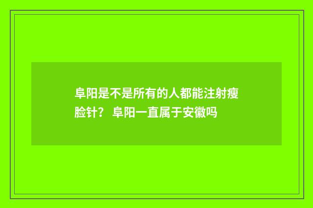 阜阳是不是所有的人都能注射瘦脸针？ 阜阳一直属于安徽吗