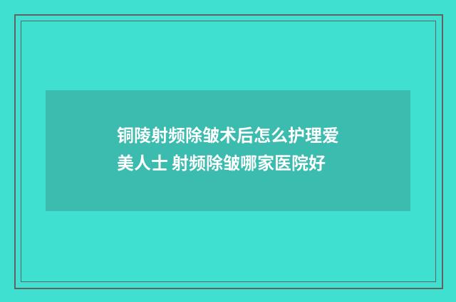 铜陵射频除皱术后怎么护理爱美人士 射频除皱哪家医院好