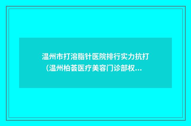 温州市打溶脂针医院排行实力抗打(温州柏荟医疗美容门诊部权威大咖尽在其中)