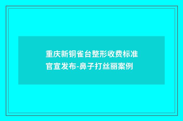 重庆新铜雀台整形收费标准官宣发布-鼻子打丝丽案例