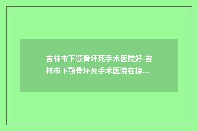 吉林市下颚骨坏死手术医院好-吉林市下颚骨坏死手术医院在榜名单前十名单预览