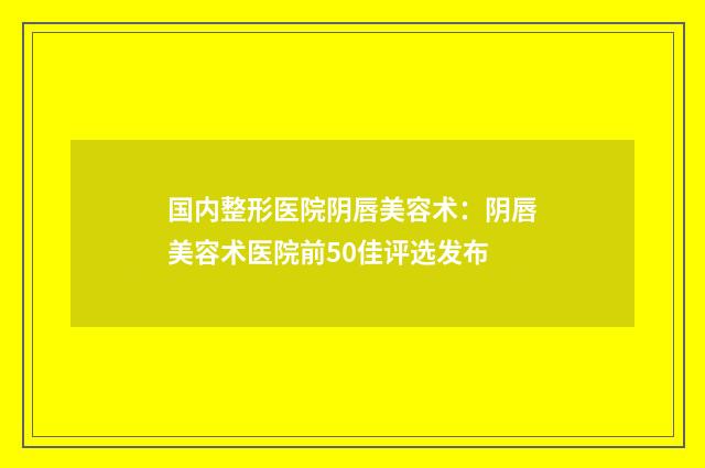 国内整形医院阴唇美容术：阴唇美容术医院前50佳评选发布