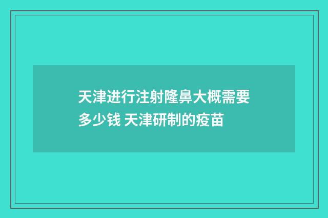 天津进行注射隆鼻大概需要多少钱 天津研制的疫苗