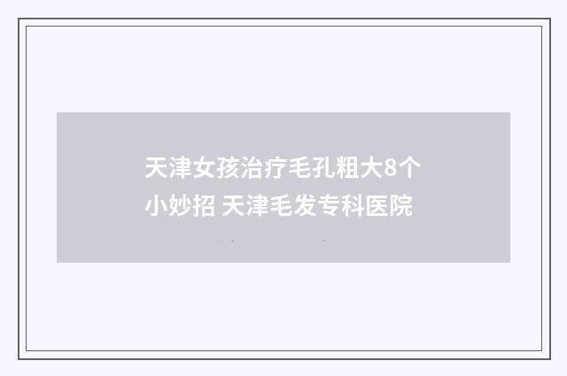 天津女孩治疗毛孔粗大8个小妙招 天津毛发专科医院