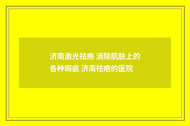 济南激光祛疤 消除肌肤上的各种瑕疵 济南祛疤的医院