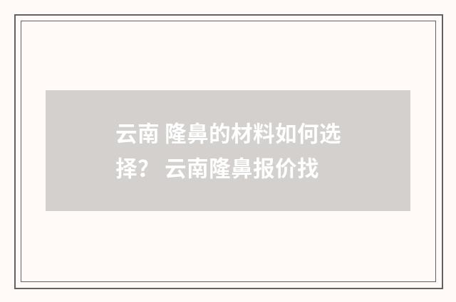 云南 隆鼻的材料如何选择？ 云南隆鼻报价找