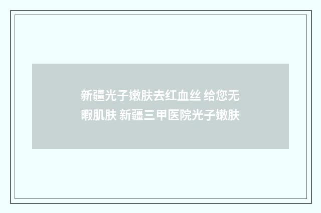 新疆光子嫩肤去红血丝 给您无暇肌肤 新疆三甲医院光子嫩肤