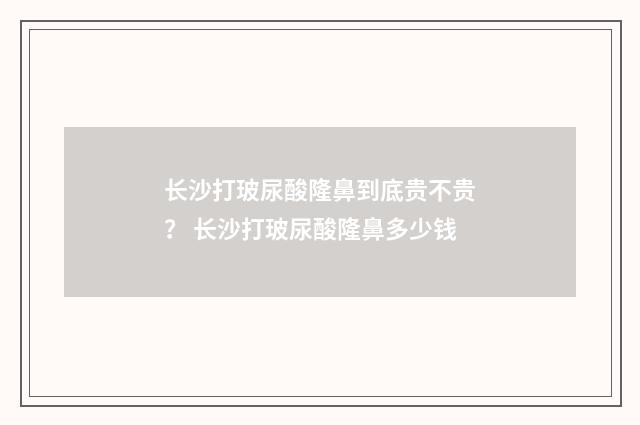 长沙打玻尿酸隆鼻到底贵不贵？ 长沙打玻尿酸隆鼻多少钱