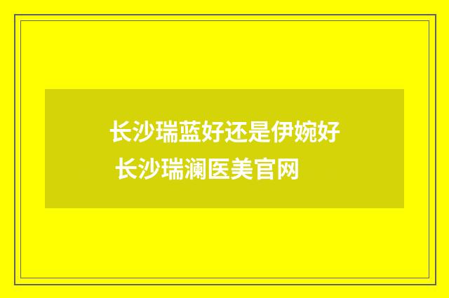 长沙瑞蓝好还是伊婉好 长沙瑞澜医美官网