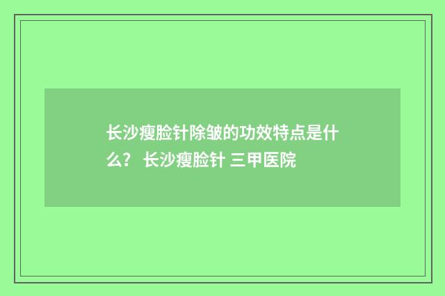 长沙瘦脸针除皱的功效特点是什么？ 长沙瘦脸针 三甲医院
