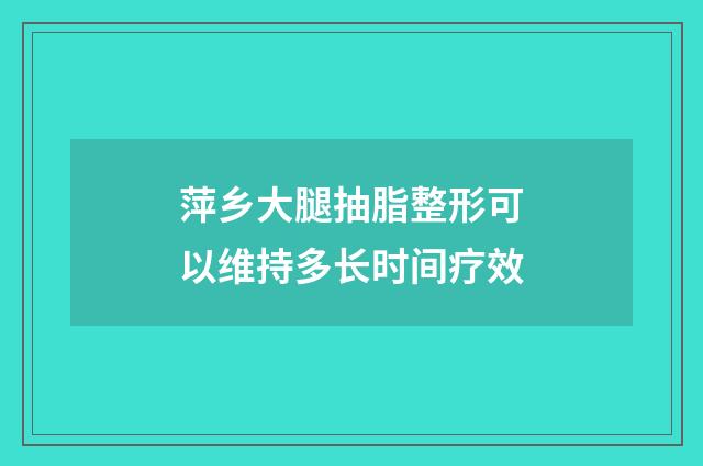 萍乡大腿抽脂整形可以维持多长时间疗效