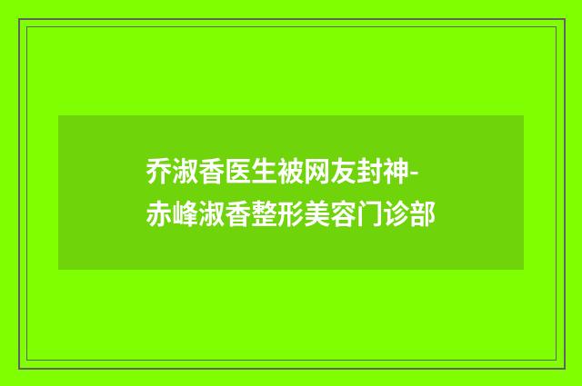 乔淑香医生被网友封神-赤峰淑香整形美容门诊部